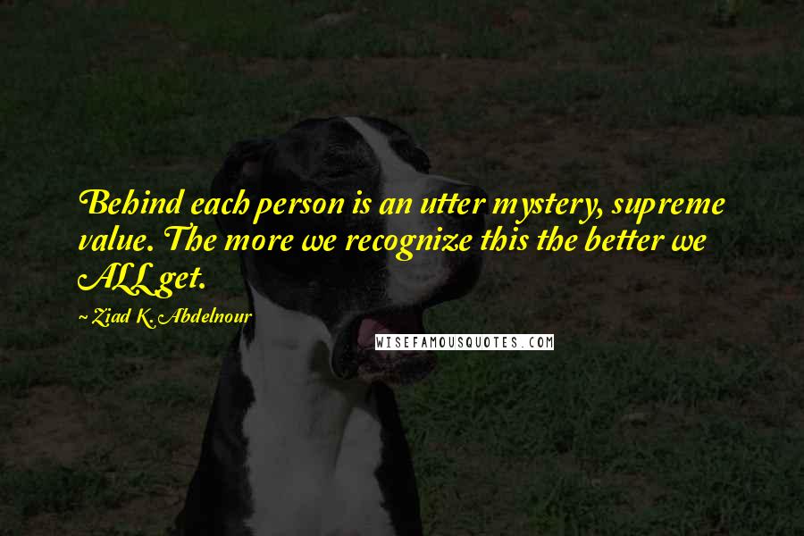 Ziad K. Abdelnour Quotes: Behind each person is an utter mystery, supreme value. The more we recognize this the better we ALL get.