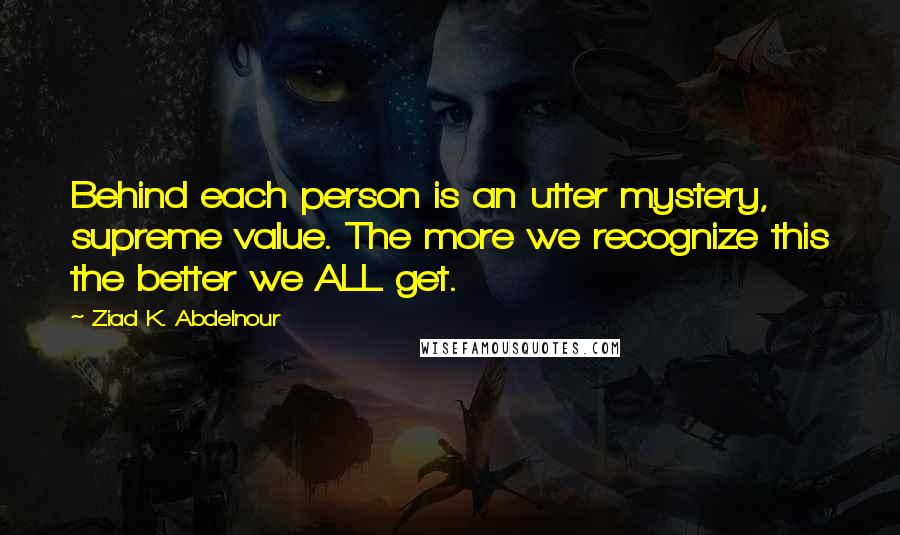 Ziad K. Abdelnour Quotes: Behind each person is an utter mystery, supreme value. The more we recognize this the better we ALL get.