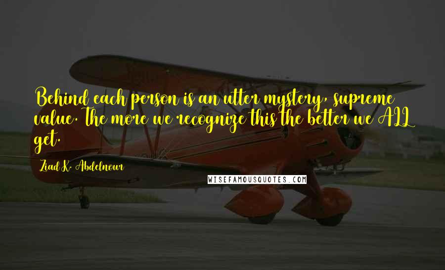 Ziad K. Abdelnour Quotes: Behind each person is an utter mystery, supreme value. The more we recognize this the better we ALL get.