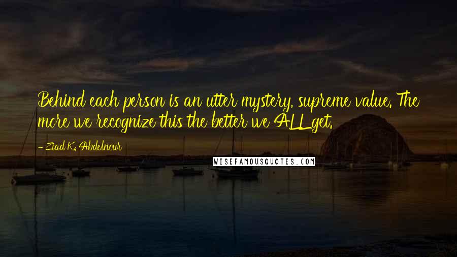 Ziad K. Abdelnour Quotes: Behind each person is an utter mystery, supreme value. The more we recognize this the better we ALL get.