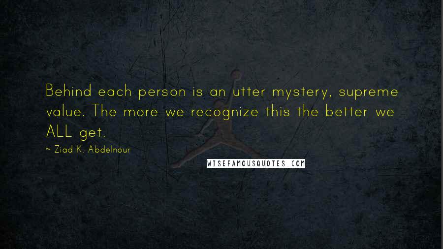 Ziad K. Abdelnour Quotes: Behind each person is an utter mystery, supreme value. The more we recognize this the better we ALL get.