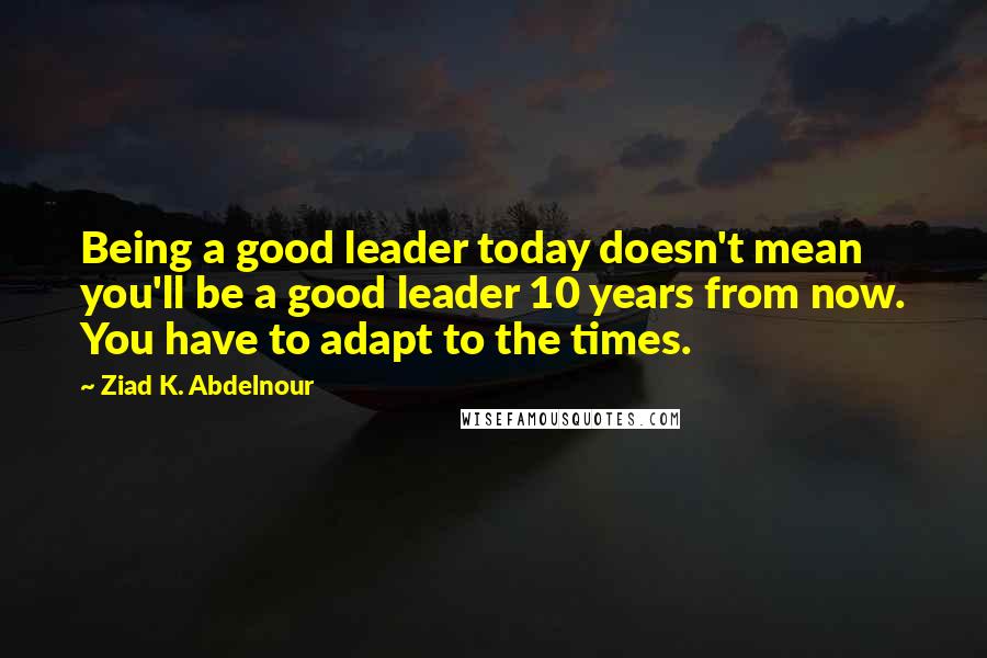 Ziad K. Abdelnour Quotes: Being a good leader today doesn't mean you'll be a good leader 10 years from now. You have to adapt to the times.
