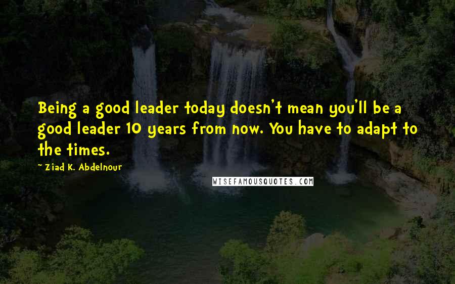 Ziad K. Abdelnour Quotes: Being a good leader today doesn't mean you'll be a good leader 10 years from now. You have to adapt to the times.