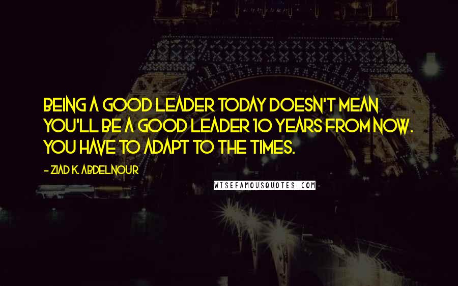 Ziad K. Abdelnour Quotes: Being a good leader today doesn't mean you'll be a good leader 10 years from now. You have to adapt to the times.