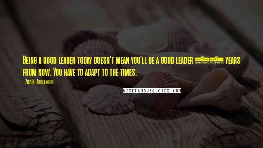 Ziad K. Abdelnour Quotes: Being a good leader today doesn't mean you'll be a good leader 10 years from now. You have to adapt to the times.