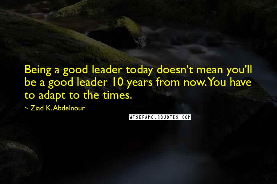 Ziad K. Abdelnour Quotes: Being a good leader today doesn't mean you'll be a good leader 10 years from now. You have to adapt to the times.