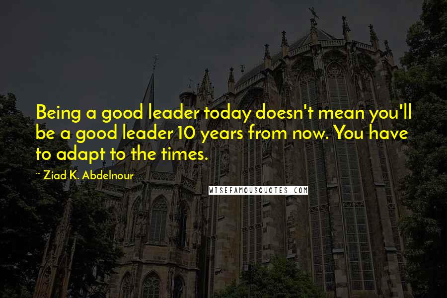 Ziad K. Abdelnour Quotes: Being a good leader today doesn't mean you'll be a good leader 10 years from now. You have to adapt to the times.