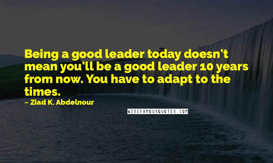 Ziad K. Abdelnour Quotes: Being a good leader today doesn't mean you'll be a good leader 10 years from now. You have to adapt to the times.