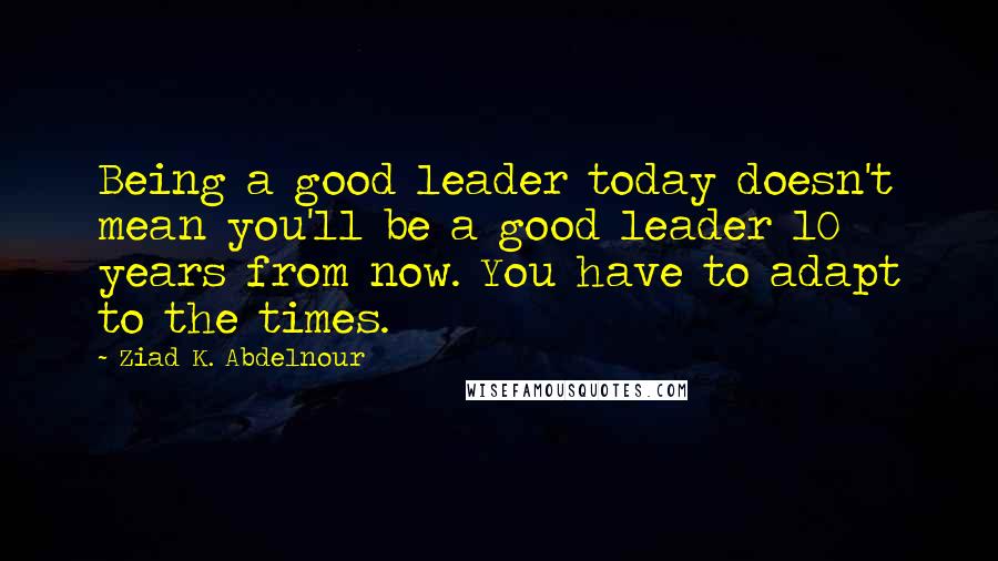 Ziad K. Abdelnour Quotes: Being a good leader today doesn't mean you'll be a good leader 10 years from now. You have to adapt to the times.