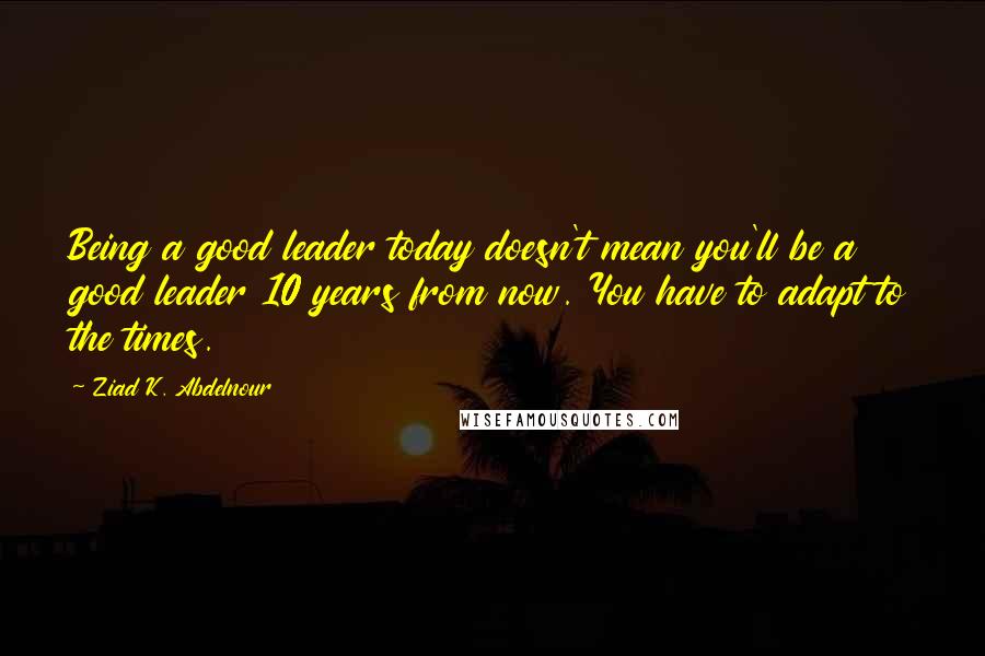 Ziad K. Abdelnour Quotes: Being a good leader today doesn't mean you'll be a good leader 10 years from now. You have to adapt to the times.