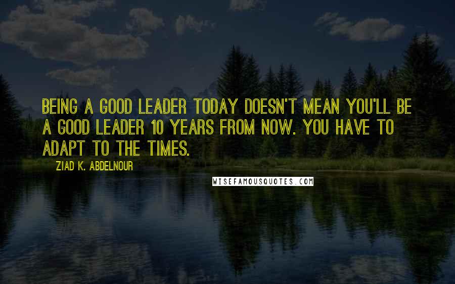 Ziad K. Abdelnour Quotes: Being a good leader today doesn't mean you'll be a good leader 10 years from now. You have to adapt to the times.