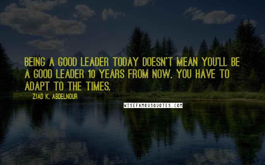 Ziad K. Abdelnour Quotes: Being a good leader today doesn't mean you'll be a good leader 10 years from now. You have to adapt to the times.