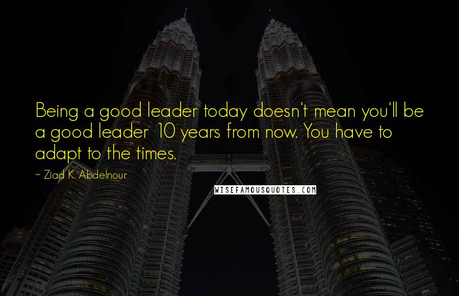 Ziad K. Abdelnour Quotes: Being a good leader today doesn't mean you'll be a good leader 10 years from now. You have to adapt to the times.