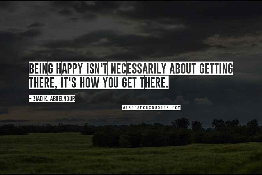 Ziad K. Abdelnour Quotes: Being happy isn't necessarily about getting there, it's how you get there.