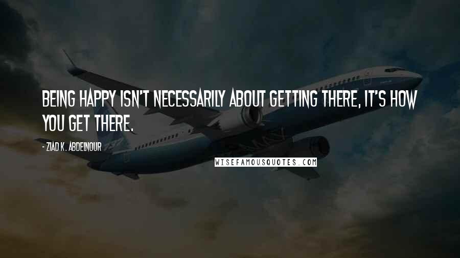 Ziad K. Abdelnour Quotes: Being happy isn't necessarily about getting there, it's how you get there.