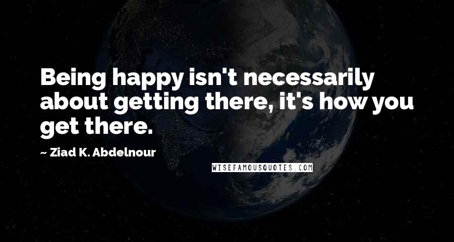 Ziad K. Abdelnour Quotes: Being happy isn't necessarily about getting there, it's how you get there.