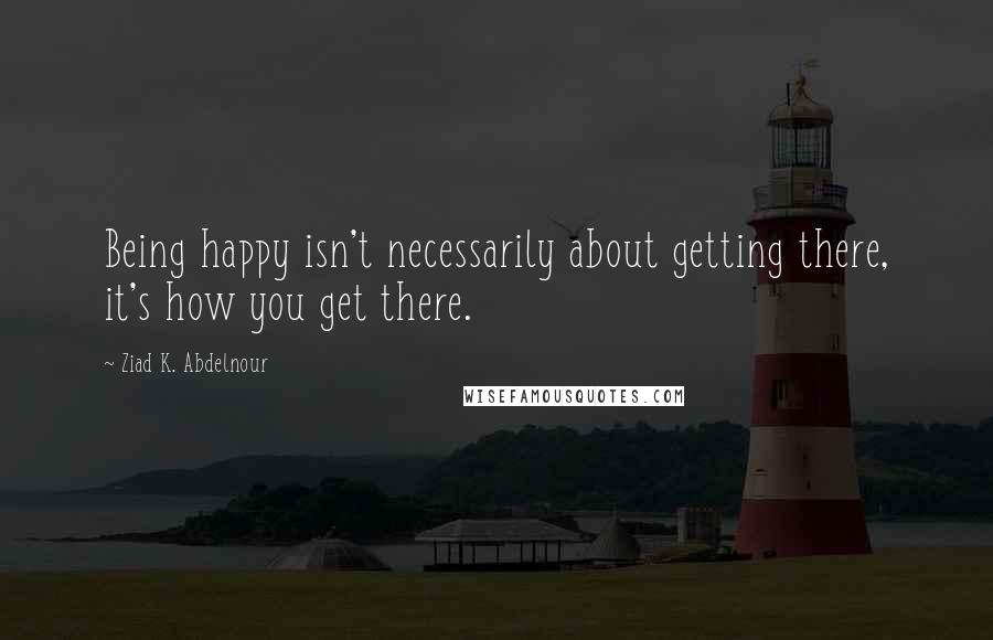 Ziad K. Abdelnour Quotes: Being happy isn't necessarily about getting there, it's how you get there.