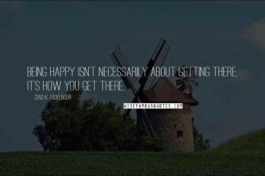 Ziad K. Abdelnour Quotes: Being happy isn't necessarily about getting there, it's how you get there.