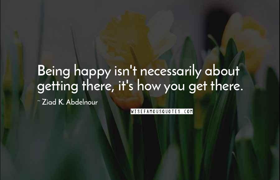 Ziad K. Abdelnour Quotes: Being happy isn't necessarily about getting there, it's how you get there.