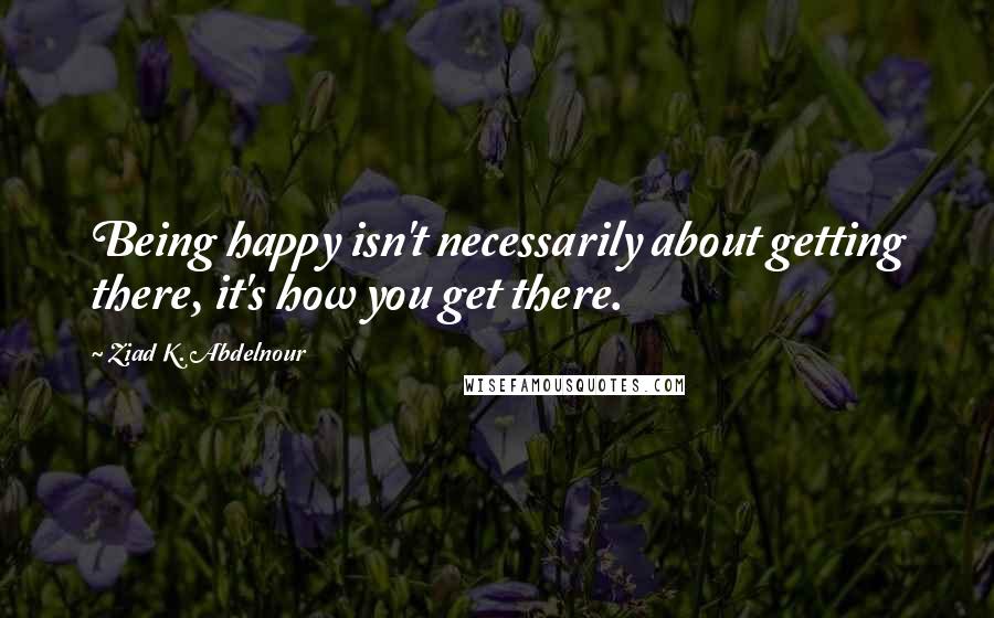 Ziad K. Abdelnour Quotes: Being happy isn't necessarily about getting there, it's how you get there.