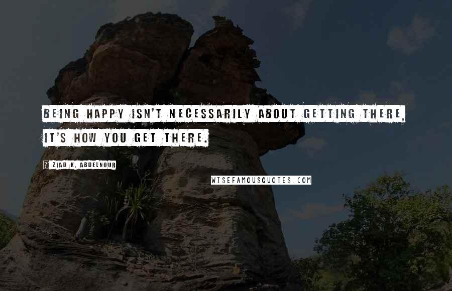Ziad K. Abdelnour Quotes: Being happy isn't necessarily about getting there, it's how you get there.