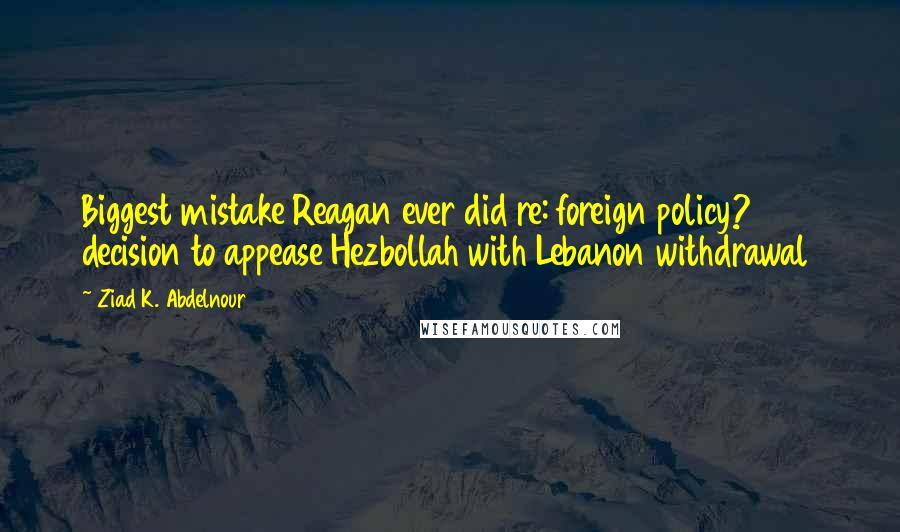 Ziad K. Abdelnour Quotes: Biggest mistake Reagan ever did re: foreign policy? 1984 decision to appease Hezbollah with Lebanon withdrawal