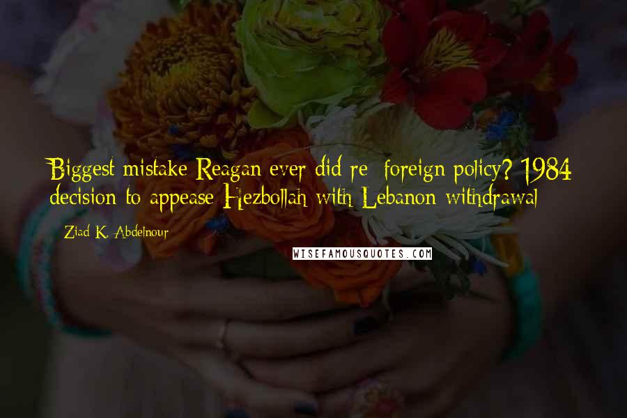 Ziad K. Abdelnour Quotes: Biggest mistake Reagan ever did re: foreign policy? 1984 decision to appease Hezbollah with Lebanon withdrawal