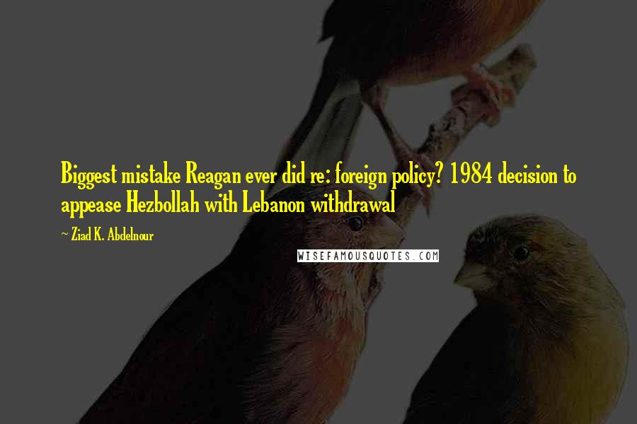 Ziad K. Abdelnour Quotes: Biggest mistake Reagan ever did re: foreign policy? 1984 decision to appease Hezbollah with Lebanon withdrawal