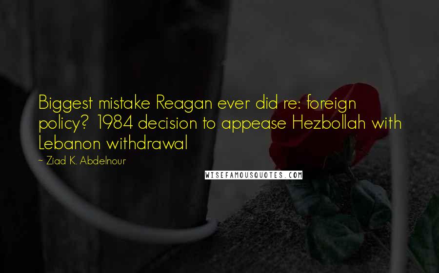 Ziad K. Abdelnour Quotes: Biggest mistake Reagan ever did re: foreign policy? 1984 decision to appease Hezbollah with Lebanon withdrawal