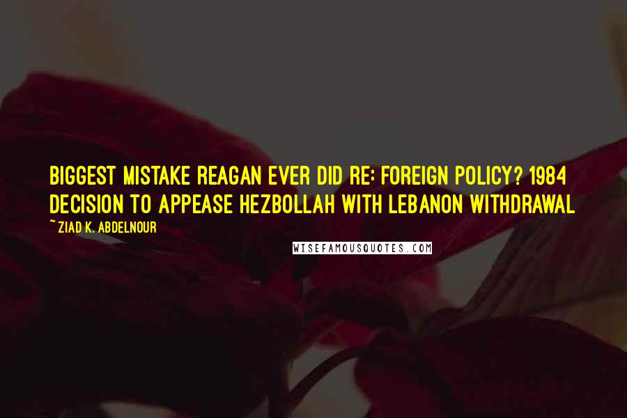 Ziad K. Abdelnour Quotes: Biggest mistake Reagan ever did re: foreign policy? 1984 decision to appease Hezbollah with Lebanon withdrawal