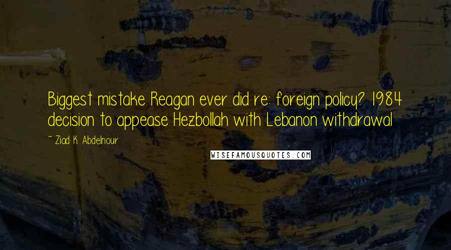 Ziad K. Abdelnour Quotes: Biggest mistake Reagan ever did re: foreign policy? 1984 decision to appease Hezbollah with Lebanon withdrawal