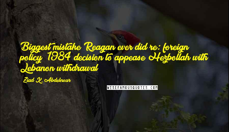 Ziad K. Abdelnour Quotes: Biggest mistake Reagan ever did re: foreign policy? 1984 decision to appease Hezbollah with Lebanon withdrawal