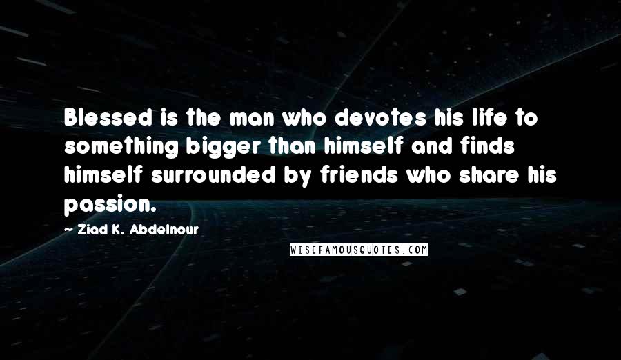 Ziad K. Abdelnour Quotes: Blessed is the man who devotes his life to something bigger than himself and finds himself surrounded by friends who share his passion.
