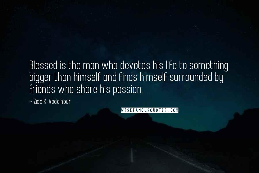 Ziad K. Abdelnour Quotes: Blessed is the man who devotes his life to something bigger than himself and finds himself surrounded by friends who share his passion.