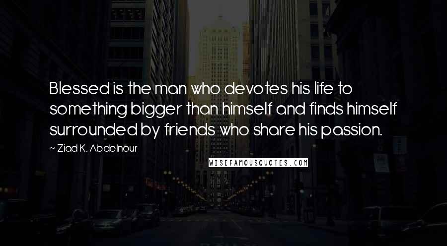 Ziad K. Abdelnour Quotes: Blessed is the man who devotes his life to something bigger than himself and finds himself surrounded by friends who share his passion.