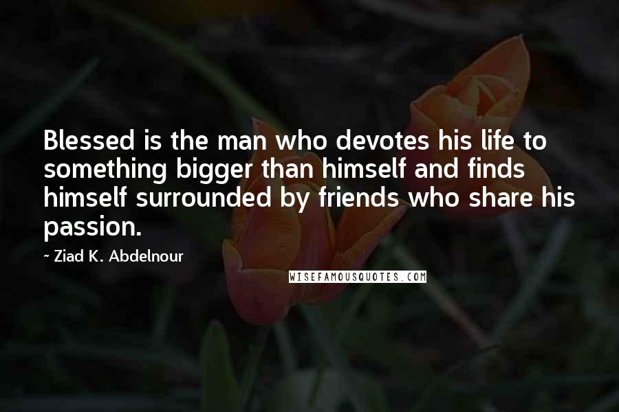 Ziad K. Abdelnour Quotes: Blessed is the man who devotes his life to something bigger than himself and finds himself surrounded by friends who share his passion.