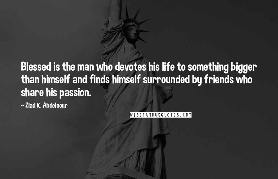 Ziad K. Abdelnour Quotes: Blessed is the man who devotes his life to something bigger than himself and finds himself surrounded by friends who share his passion.