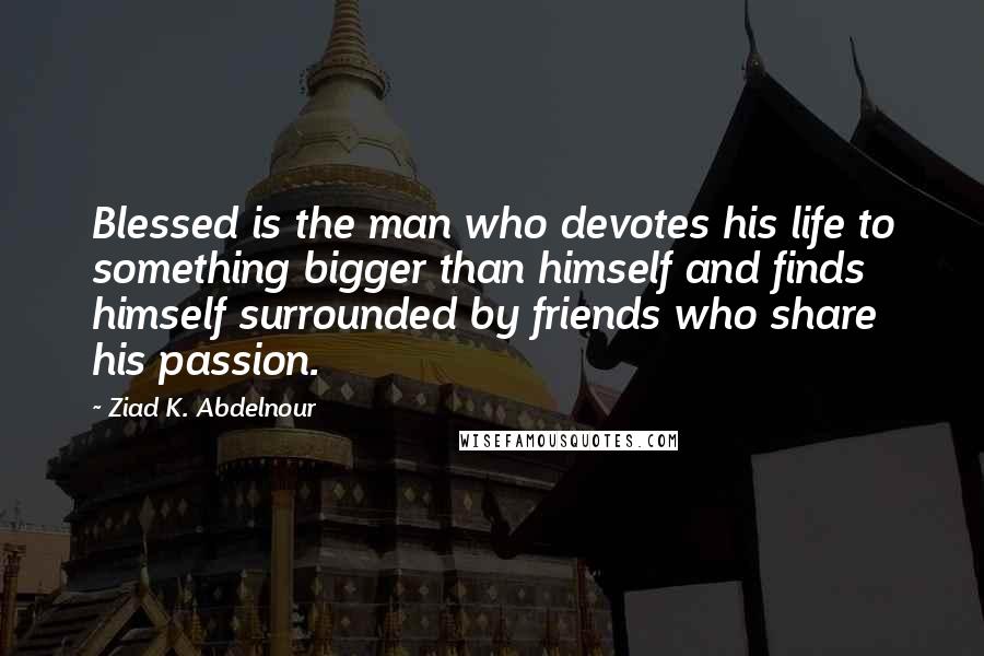 Ziad K. Abdelnour Quotes: Blessed is the man who devotes his life to something bigger than himself and finds himself surrounded by friends who share his passion.