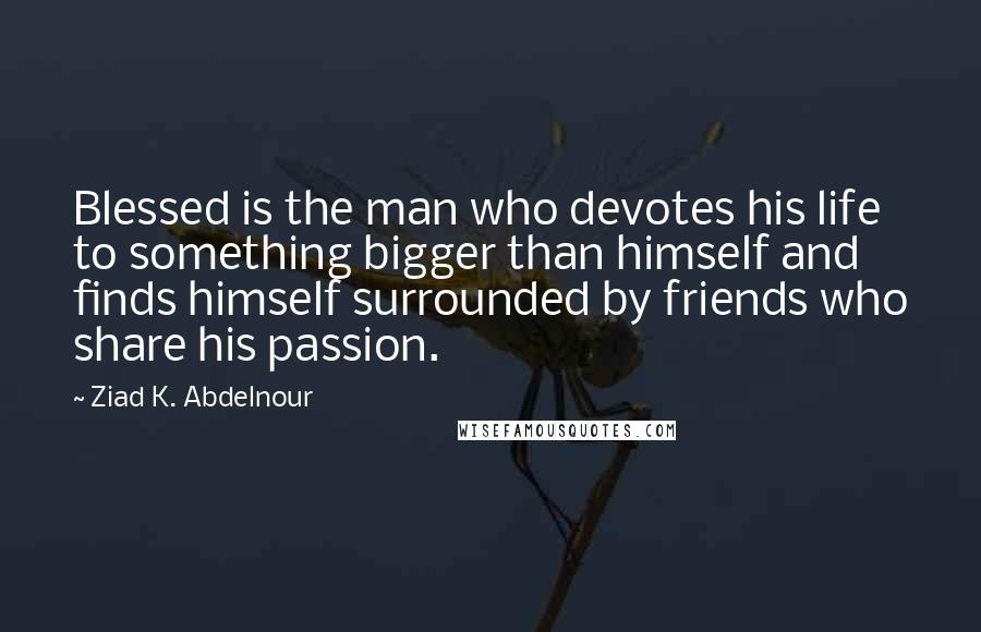 Ziad K. Abdelnour Quotes: Blessed is the man who devotes his life to something bigger than himself and finds himself surrounded by friends who share his passion.