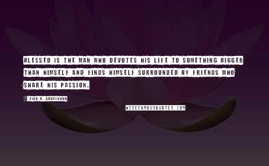 Ziad K. Abdelnour Quotes: Blessed is the man who devotes his life to something bigger than himself and finds himself surrounded by friends who share his passion.