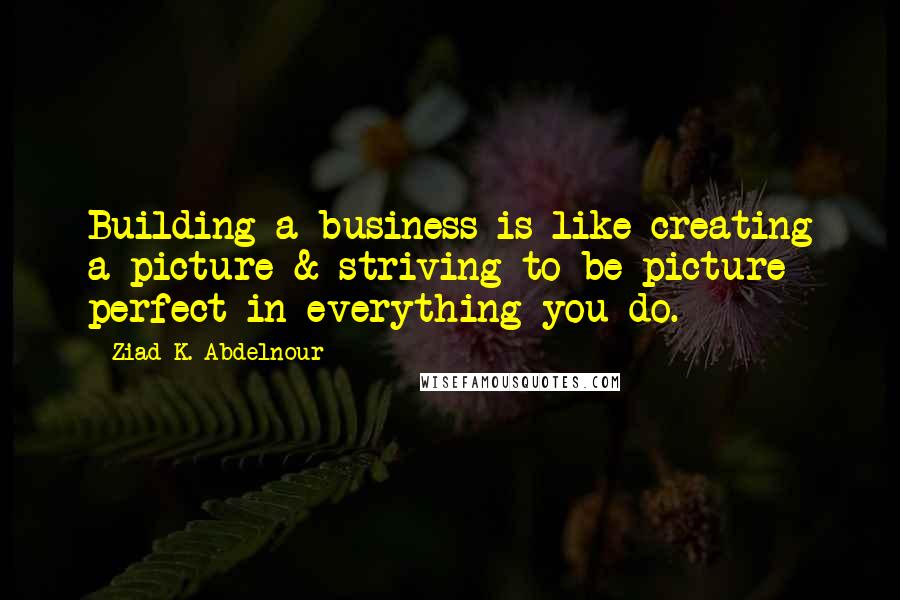Ziad K. Abdelnour Quotes: Building a business is like creating a picture & striving to be picture perfect in everything you do.