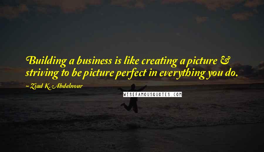 Ziad K. Abdelnour Quotes: Building a business is like creating a picture & striving to be picture perfect in everything you do.