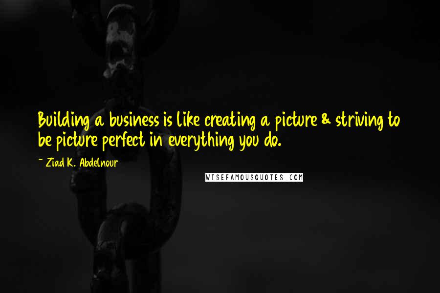 Ziad K. Abdelnour Quotes: Building a business is like creating a picture & striving to be picture perfect in everything you do.