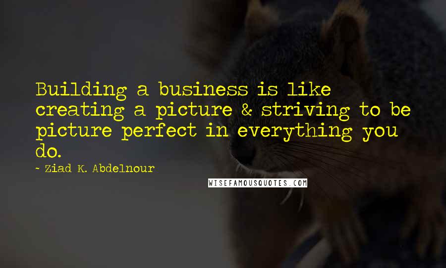 Ziad K. Abdelnour Quotes: Building a business is like creating a picture & striving to be picture perfect in everything you do.