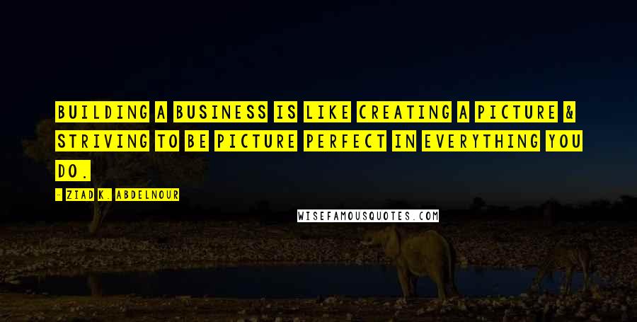 Ziad K. Abdelnour Quotes: Building a business is like creating a picture & striving to be picture perfect in everything you do.