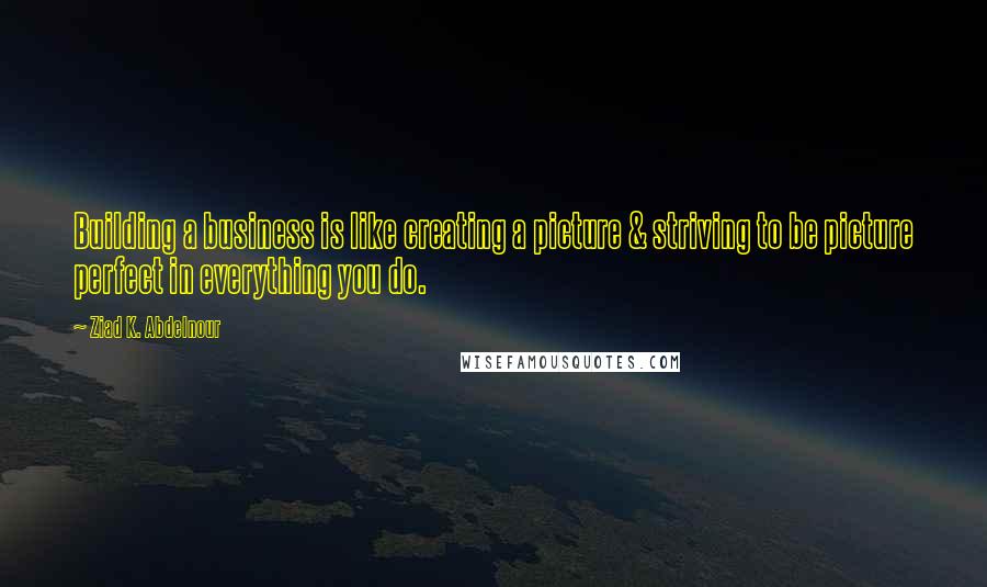 Ziad K. Abdelnour Quotes: Building a business is like creating a picture & striving to be picture perfect in everything you do.