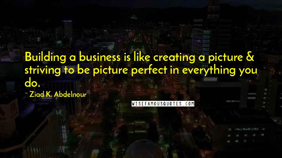 Ziad K. Abdelnour Quotes: Building a business is like creating a picture & striving to be picture perfect in everything you do.