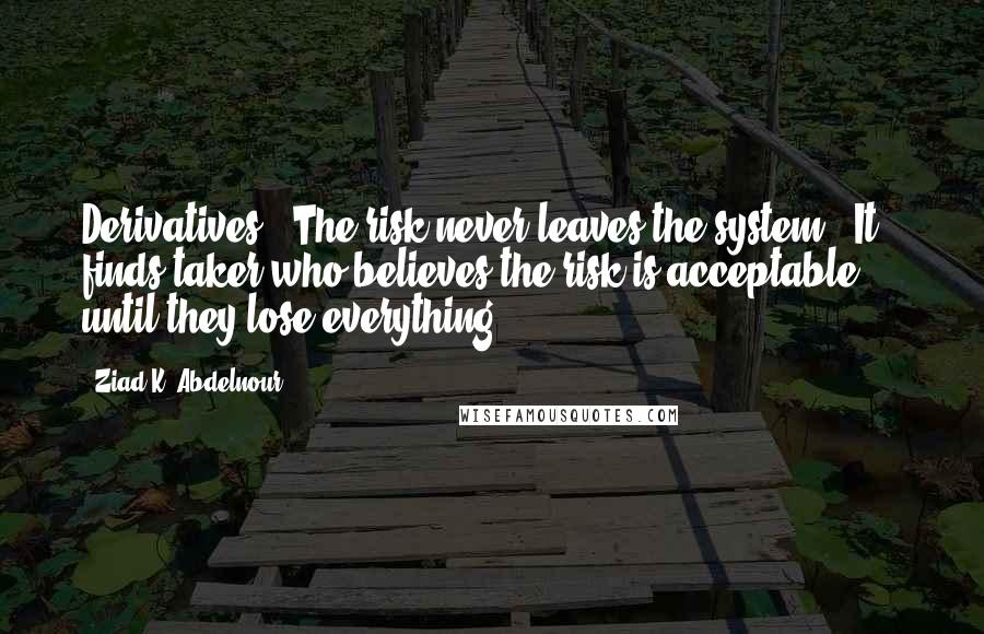 Ziad K. Abdelnour Quotes: Derivatives - The risk never leaves the system - It finds taker who believes the risk is acceptable ... until they lose everything.