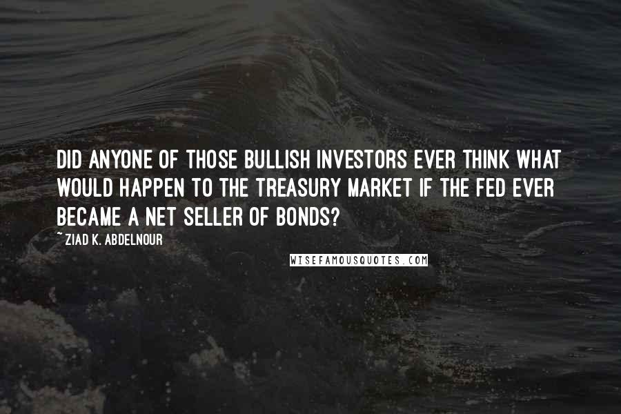 Ziad K. Abdelnour Quotes: Did anyone of those bullish investors ever think what would happen to the Treasury market if the Fed ever became a net seller of bonds?