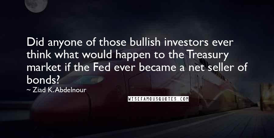 Ziad K. Abdelnour Quotes: Did anyone of those bullish investors ever think what would happen to the Treasury market if the Fed ever became a net seller of bonds?